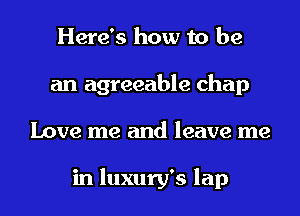 Here's how to be
an agreeable chap
Love me and leave me

in luxury's lap