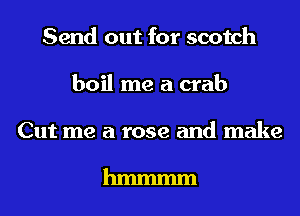 Send out for scotch
boil me a crab

Cut me a rose and make

hmmmm