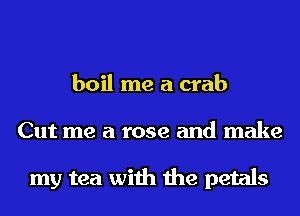 boil me a crab
Cut me a rose and make

my tea with the petals