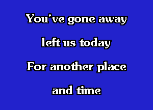 You've gone away

left us today

For another place

and time
