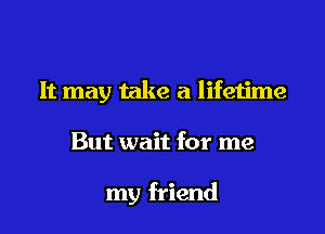 It may take a lifetime

But wait for me

my friend