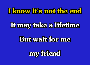 I know it's not the end
It may take a lifetime
But wait for me

my friend