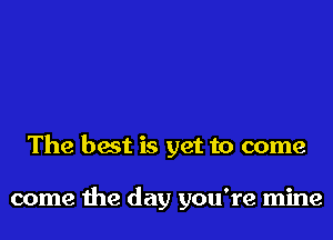 The best is yet to come

come the day you're mine