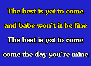 The best is yet to come
and babe won't it be fine
The best is yet to come

come the day you're mine