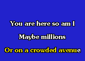 You are here so am I

Maybe millions

Or on a crowded avenue