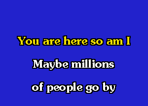 You are here so am I

Maybe millions

of people go by