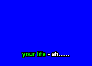 your life - ah ......