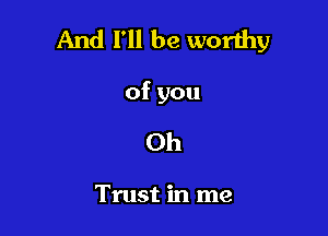 And I'll be worthy

of you

Oh