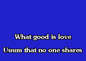 What good is love

Uuum that no one shares