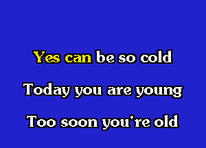 Yes can be so cold

Today you are young

Too soon you're old