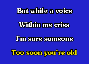 But while a voice
Within me cries
I'm sure someone

Too soon you're old