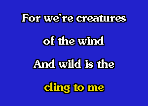 For we're creatures
of the wind
And wild is the

cling to me