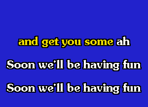 and get you some ah
Soon we'll be having fun

Soon we'll be having fun