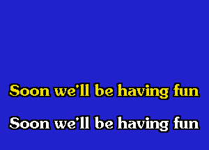 Soon we'll be having fun

Soon we'll be having fun