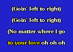(Goin' left to right)
(Goin' left to right)
(No matter where I go

to your love oh oh oh