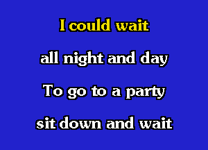 lcould wait

all night and day

To go to a party

sit down and wait