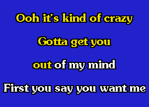 Ooh it's kind of crazy
Gotta get you
out of my mind

First you say you want me