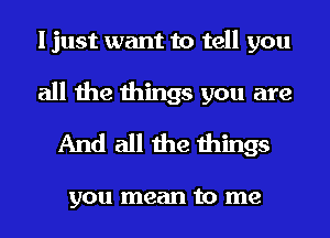 I just want to tell you
all the things you are
And all the things

you mean to me
