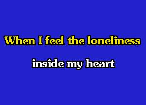 When I feel the loneliness

inside my heart