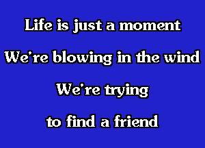 Life is just a moment
We're blowing in the wind
We're trying

to find a friend