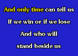 And only time can tell us

If we win or if we lose

And who will

stand beside us