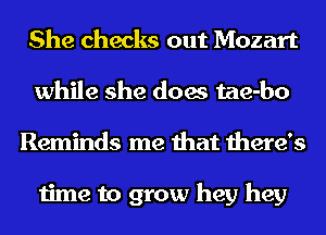 She checks out Mozart
while she does tae-bo
Reminds me that there's

time to grow hey hey