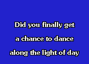 Did you finally get

a chance to dance

along the light of day