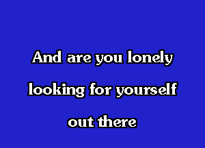 And are you lonely

looking for yourself

out there