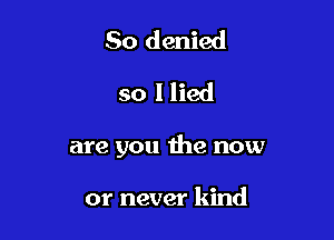 So denied
so I lied

are you the now

or never kind