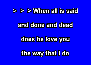 '5 it t' When all is said

and done and dead

does he love you

the way that I do