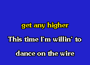 get any higher

This time I'm willin' to

dance on the wire