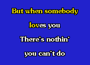 But when somebody
loves you

There's nothin'

you can't do