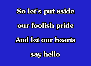 So let's put aside

our foolish pride

And let our hearts

say hello