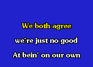 We both agree

we're just no good

At bein' on our own