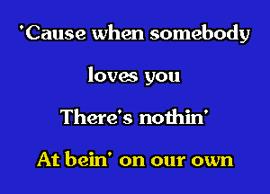 'Cause when somebody

loves you
There's nothin'

At bein' on our own