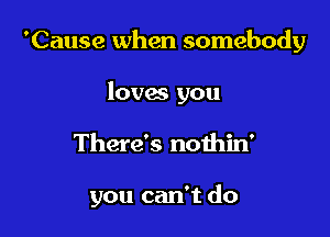 'Cause when somebody
loves you

There's nothin'

you can't do