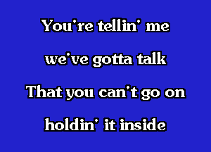 You're tellin' me
we've gotta talk

That you can't go on

holdin' it inside I