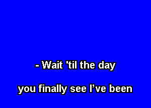 - Wait 'til the day

you finally see We been