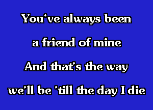 You've always been

a friend of mine
And that's the way
we'll be 'till the day I die