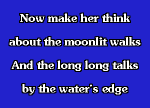 Now make her think
about the moonlit walks

And the long long talks

by the water's edge
