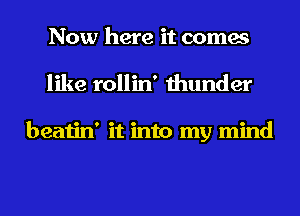 Now here it comes
like rollin' thunder

beatin' it into my mind