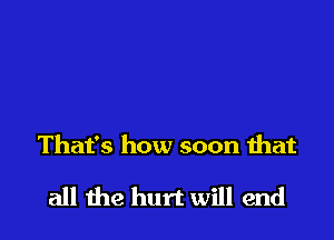 That's how soon that

all the hurt will end