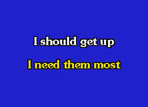 I should get up

I need them most
