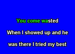 You come wasted

When I showed up and he

was there I tried my best