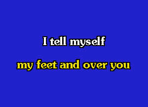 I tell myself

my feet and over you