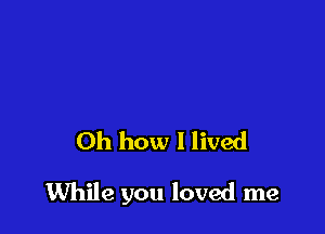 Oh how I lived

While you loved me