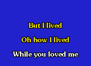 But I lived
Oh how I lived

While you loved me