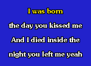 I was born

the day you kissed me
And I died inside the

night you left me yeah