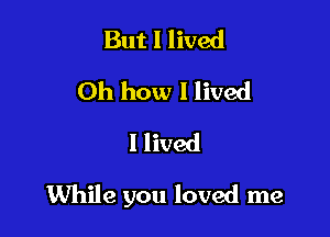 But I lived
Oh how I lived
I lived

While you loved me