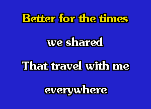 Better for the times
we shared
That travel with me

everywhere